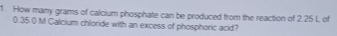 How many grams of calcium phosphate can be produced from the reaction of 2.25 L of
0.35 0 M Galcium chloride with an excess of phosphoric acid?