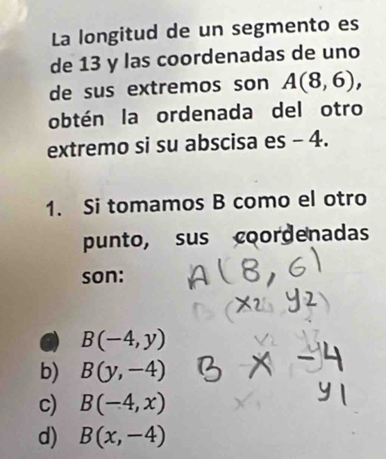 La longitud de un segmento es
de 13 y las coordenadas de uno
de sus extremos son A(8,6), 
obtén la ordenada del otro
extremo si su abscisa es - 4.
1. Si tomamos B como el otro
punto, sus coordenadas
son:
B(-4,y)
b) B(y,-4)
c) B(-4,x)
d) B(x,-4)