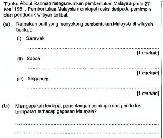 Tunku Abdul Rahman mengumumkan pembentukan Malaysia pada 27
Mei 1961. Pembentukan Malaysia mendapat reaksi daripada pemimpin 
dan penduduk wilayah terlibat. 
(a) Namakan parti yang menyokong pembentukan Malaysia di wilayah 
berikut: 
(i) Sarawak 
_ 
[1 markah] 
(ii) Sabah 
_ 
[1 markah] 
(iii) Singapura 
_ 
[1 markah] 
(b) Mengapakah terdapat penentangan pemimpin dan penduduk 
tempatan terhadap gagasan Malaysia? 
_ 
_