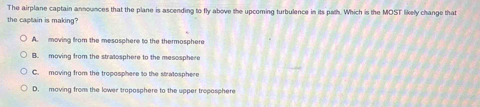 The airplane captain announces that the plane is ascending to fly above the upcoming turbulence in its path. Which is the MOST likely change that
the captain is making?
A. moving from the mesosphere to the thermosphere
B. moving from the stratosphere to the mesosphere
C. moving from the troposphere to the stratosphere
D. moving from the lower troposphere to the upper troposphere