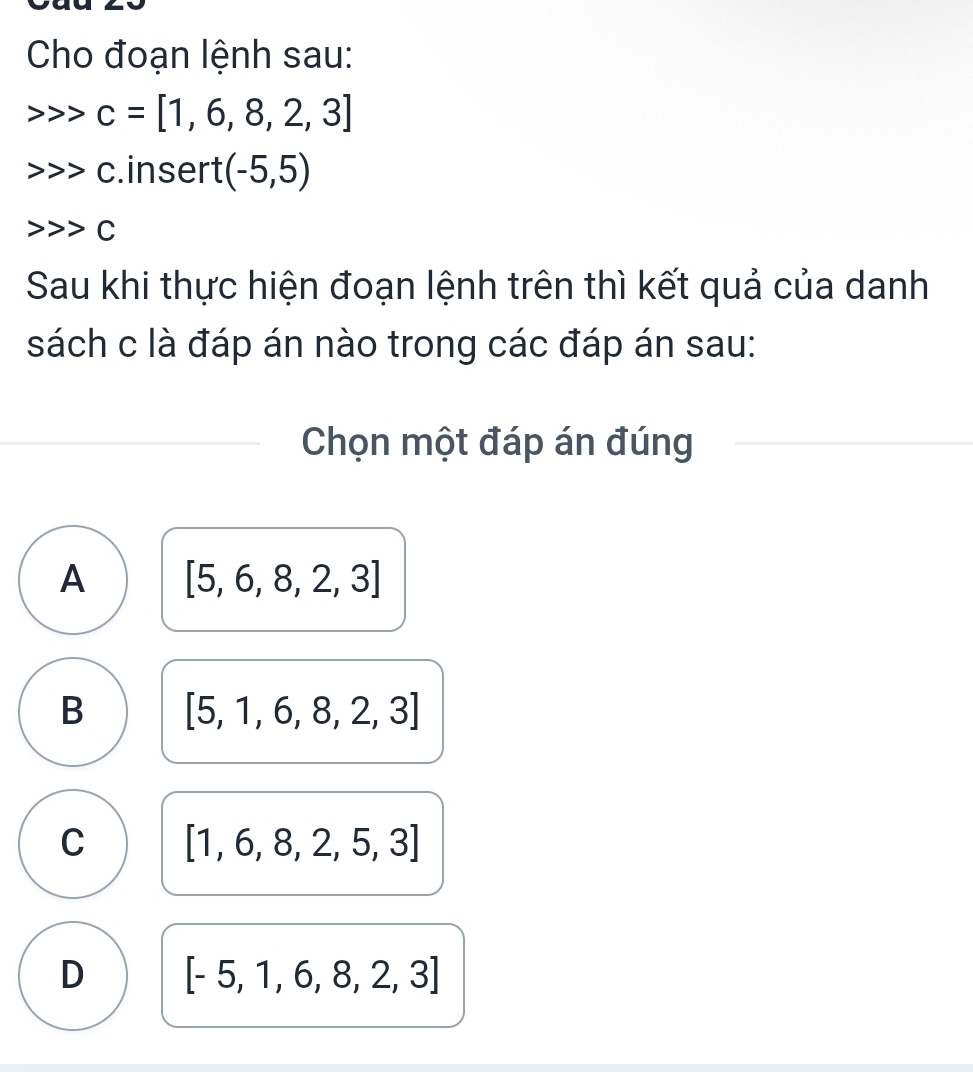 Cho đoạn lệnh sau:
c=[1,6,8,2,3]
c.insert (-5,5)
C
Sau khi thực hiện đoạn lệnh trên thì kết quả của danh
sách c là đáp án nào trong các đáp án sau:
Chọn một đáp án đúng
A [5,6,8,2,3]
B [5,1,6,8,2,3]
C [1,6,8,2,5,3]
D [-5,1,6,8,2,3]