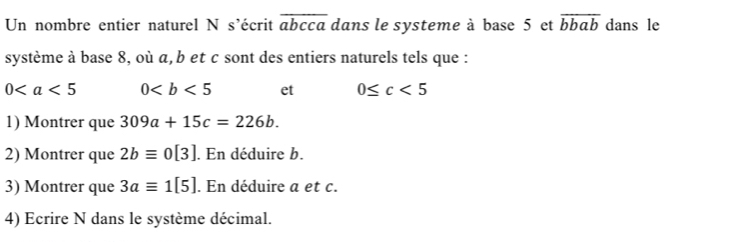 Un nombre entier naturel N s'écrit overline abcca dans le systeme à base 5 et overline bbab dans le 
système à base 8, où α, b et c sont des entiers naturels tels que :
0 0 et 0≤ c<5</tex> 
1) Montrer que 309a+15c=226b. 
2) Montrer que 2bequiv 0[3]. En déduire b. 
3) Montrer que 3aequiv 1[5]. En déduire a et c. 
4) Ecrire N dans le système décimal.