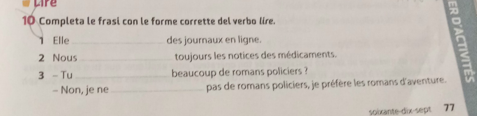 Lire 
10 Completa le frasi con le forme corrette del verbo lire. 
1 Elle_ des journaux en ligne. 
2 Nous _toujours les notices des médicaments. 
3 - Tu_ beaucoup de romans policiers ? 
- Non, je ne _pas de romans policiers, je préfère les romans d'aventure. 
soixante-dix-sept 77