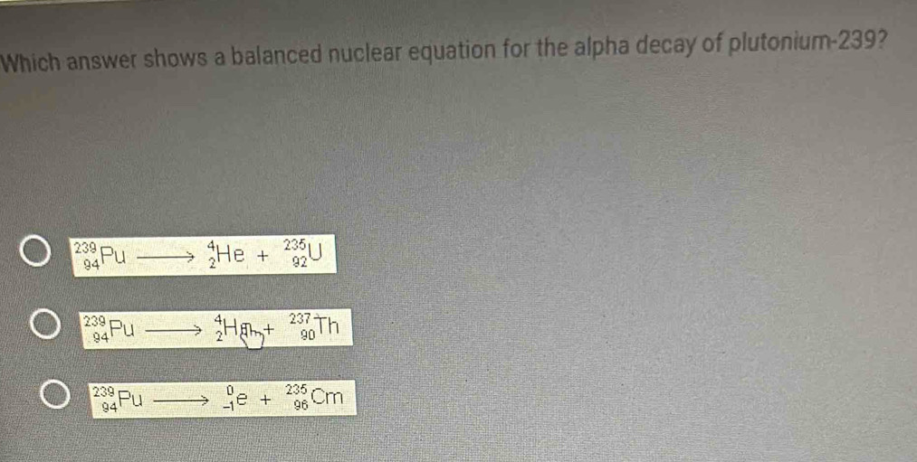 Which answer shows a balanced nuclear equation for the alpha decay of plutonium- 239?
_(94)^(239)Pu to^4_2He+^235_92U^(239)_94Pu _2^(4H_8)+ beginarrayr 237 9 90end(array)^(239)_94Pu _(-1)^0e+_(96)^(235)Cm