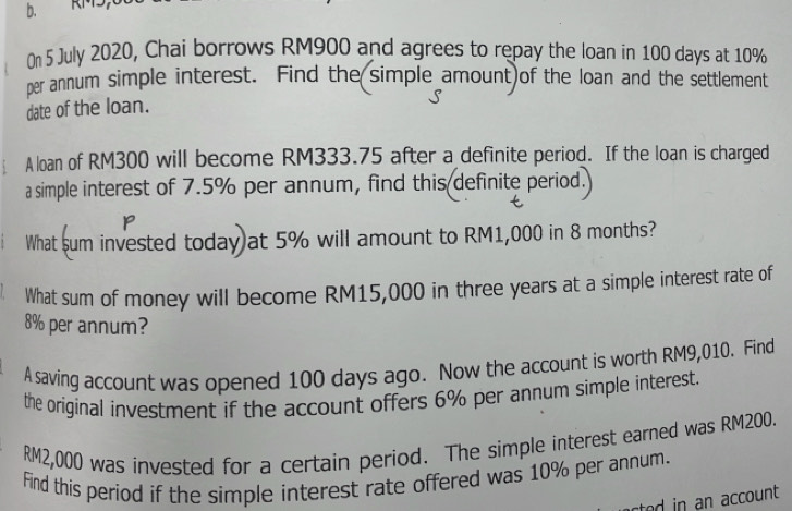 On 5 July 2020, Chai borrows RM900 and agrees to repay the loan in 100 days at 10%
per annum simple interest. Find the simple amount)of the loan and the settlement 
date of the loan. 
: A loan of RM300 will become RM333.75 after a definite period. If the loan is charged 
a simple interest of 7.5% per annum, find this definite period. 
p 
What sum invested today at 5% will amount to RM1,000 in 8 months? 
What sum of money will become RM15,000 in three years at a simple interest rate of
8% per annum? 
A saving account was opened 100 days ago. Now the account is worth RM9,010. Find 
the original investment if the account offers 6% per annum simple interest.
RM2,000 was invested for a certain period. The simple interest earned was RM200. 
Find this period if the simple interest rate offered was 10% per annum. 
ted in an account