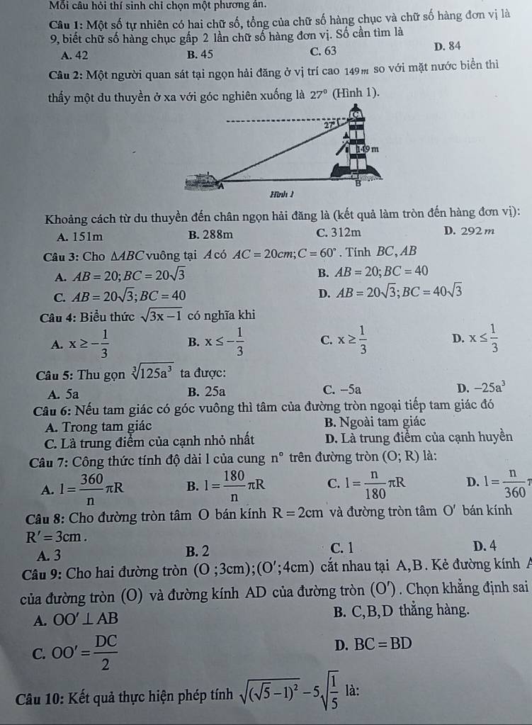 Mỗi câu hỏi thí sinh chỉ chọn một phương án.
Câu 1: Một số tự nhiên có hai chữ số, tổng của chữ số hàng chục và chữ số hàng đơn vị là
9, biết chữ số hàng chục gấp 2 lần chữ số hàng đơn vị. Số cần tìm là
A. 42 B. 45 C. 63 D. 84
Câu 2: Một người quan sát tại ngọn hải đăng ở vị trí cao 149m so với mặt nước biển thì
thấy một du thuyền ở xa với góc nghiên xuống là 27° (Hình 1).
Khoảng cách từ du thuyền đến chân ngọn hải đăng là (kết quả làm tròn đến hàng đơn vị):
A. 151m B. 288m C. 312m D. 292 m
Câu 3: Cho △ ABC vuông tại A có AC=20cm;C=60°. Tính BC, AB
A. AB=20;BC=20sqrt(3) B. AB=20;BC=40
C. AB=20sqrt(3);BC=40
D. AB=20sqrt(3);BC=40sqrt(3)
Câu 4: Biểu thức sqrt(3x-1) có nghĩa khi
A. x≥ - 1/3  B. x≤ - 1/3  C. x≥  1/3  D. x≤  1/3 
Câu 5: Thu gọn sqrt[3](125a^3) ta được:
A. 5a B. 25a C. -5a D. -25a^3
Câu 6: Nếu tam giác có góc vuông thì tâm của đường tròn ngoại tiếp tam giác đó
A. Trong tam giác B. Ngoài tam giác
C. Là trung điểm của cạnh nhỏ nhất D. Là trung điểm của cạnh huyền
Câu 7: Công thức tính độ dài l của cung n° trên đường tròn (O;R) là:
A. l= 360/n π R B. l= 180/n π R C. l= n/180 π R D. l= n/360 π
Câu 8: Cho đường tròn tâm O bán kính R=2cm và đường tròn tâm O' bán kính
R'=3cm.
A. 3 B. 2 C. 1 D. 4
Câu 9: Cho hai đường tròn (0;3cm);(0';4cm) cất nhau tại A,B. Kẻ đường kính A
của đường tròn (O) và đường kính AD của đường tròn (O'). Chọn khẳng định sai
A. OO'⊥ AB B. C,B,D thẳng hàng.
C. OO'= DC/2 
D. BC=BD
Câu 10: Kết quả thực hiện phép tính sqrt((sqrt 5)-1)^2-5sqrt(frac 1)5 là: