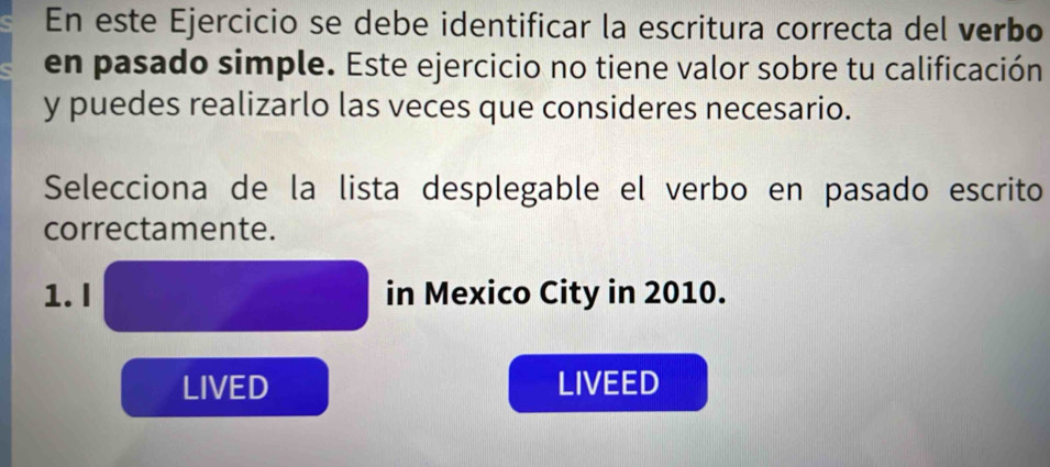 En este Ejercicio se debe identificar la escritura correcta del verbo 
en pasado simple. Este ejercicio no tiene valor sobre tu calificación 
y puedes realizarlo las veces que consideres necesario. 
Selecciona de la lista desplegable el verbo en pasado escrito 
correctamente. 
1. I in Mexico City in 2010. 
LIVED LIVEED