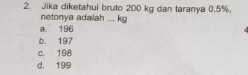 Jika diketahui bruto 200 kg dan taranya 0,5%,
netonya adalah ... kg
a. 196
b. 197
c. 198
d. 199