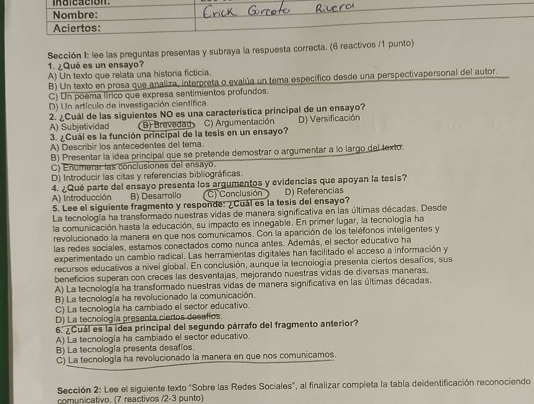 Indicacion.
Nombre:
Aciertos:
Sección I: lee las preguntas presentas y subraya la respuesta correcta. (6 reactivos /1 punto)
1. ¿Qué es un ensayo?
A) Un texto que relata una historia ficticia.
B) Un texto en prosa que analiza, interpreta o evalúa un tema específico desde una perspectivapersonal del autor.
C) Un poema lírico que expresa sentimientos profundos.
D) Un artículo de investigación científica.
2. ¿Cuál de las siguientes NO es una característica principal de un ensayo?
A) Subjetividad B) Brevedad C) Argumentación D) Versificación
3. ¿Cuál es la función principal de la tesis en un ensayo?
A) Describir los antecedentes del tema.
B) Presentar la idea principal que se pretende demostrar o argumentar a lo largo del texto.
C) Enumerar las conclusiones del ensayo.
D) Introducir las citas y referencias bibliográficas.
4. ¿Qué parte del ensayo presenta los argumentos y evidencias que apoyan la tesis?
A) Introducción B) Desarrollo C) Conclusión D) Referencias
5. Lee el siguiente fragmento y responde: ¿Cuál es la tesis del ensayo?
La tecnología ha transformado nuestras vidas de manera significativa en las últimas décadas. Desde
la comunicación hasta la educación, su impacto es innegable. En primer lugar, la tecnología ha
revolucionado la manera en que nos comunicamos. Con la aparición de los teléfonos inteligentes y
las redes sociales, estamos conectados como nunca antes. Además, el sector educativo ha
experimentado un cambio radical. Las herramientas digitales han facilitado el acceso a información y
recursos educativos a nivel global. En conclusión, aunque la tecnología presenta ciertos desafíos, sus
beneficios superan con creces las desventajas, mejorando nuestras vidas de diversas maneras.
A) La tecnología ha transformado nuestras vidas de manera significativa en las últimas décadas.
B) La tecnología ha revolucionado la comunicación.
C) La tecnología ha cambiado el sector educativo.
D) La tecnología presenta ciertos desafíos.
6. ¿Cuál es la idea principal del segundo párrafo del fragmento anterior?
A) La tecnología ha cambiado el sector educativo.
B) La tecnología presenta desafíos.
C) La tecnología ha revolucionado la manera en que nos comunicamos.
Sección 2: Lee el siguiente texto “Sobre las Redes Sociales”, al finalizar completa la tabla deidentificación reconociendo
comunicativo. (7 reactivos /2-3 punto)