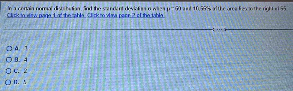 In a certain normal distribution, find the standard deviation σwhen mu =50 and 10.56% of the area lies to the right of 55.
Click to view page 1 of the table. Click to view page 2 of the table.
A. 3
B. 4
C. 2
D. 5