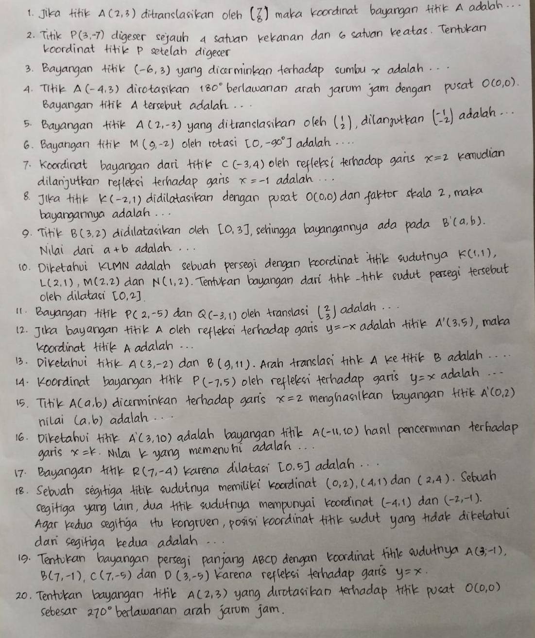 Jika titik A(2,3) ditranslasican oleh beginpmatrix 7 8endpmatrix maka koordnat bayangan fitk A adalah. . .
2. Titik P(3,-7) digeser sejauh a satuan kekanan dan 6 satuan reatas. Tentokan
Loordinat titik P setelah digeser
3. Bayangan titik (-6,3) yang dicerminkan terhadap sumbu x adalah. . .
4. Tiik A(-4,3) dirotasikan 180° berlawanan arah jarum jam dengan posat O(0,0).
Bayangan tifik A tersebut adalah. . .
5. Bayangan titik A(2,-3) yang ditranslasikan oleh beginpmatrix 1 2endpmatrix ,dilangotkan beginpmatrix -1 -2endpmatrix adalah.  .
6. Bayangan fitik M(9,-2) oleh rotasi [0,-90°] adalah. . . .
7. Koordinat bayangan dari titik C(-3,4) oleh reflebsi terhadap gans x=2 kemudian
dilanjuttean reflersi terhadap gans x=-1 adalah
8. Jika tifik K(-2,1) didilatasiban dengan posat O(0,0) dan faktor skala 2, maka
bayangannya adalah. . .
9. Titk B(3,2) didilatasikan oleh [0,3] , schingga bayangannya ada pada B'(a,b).
Nilai dari a+b adalah. . .
10. Diketahoi KMN adalah sebvah persegi dengan koordinat tiik sudutnya K(1,1),
L(2,1),M(2,2) dan N(1,2) Tentokan bayangan dar tink-tink sudut persegi tersebut
oleh dilatasi [0,2]
11. Bayangan titik P(2,-5) dan Q(-3,1) oleh translasi beginpmatrix 2 3endpmatrix adalah. . .
12. Jika bayangan titik A oleh reflekai terhadap garis y=-x adalah tifik A'(3,5) , maka
koordinat titik A adalah. . .
13. Diretahui titik A(3,-2) dan B(9,11). Arah translasi tink A ke titik B adalah. . . .
14. Koordinat bayangan titik P(-7,5) oleh reflelesi terhadap garis y=x adalah. . .
15. Tiik A(a,b) dicerminkan terhadap garts x=2 menghasilkan bayangan fitik A'(0,2)
nilai (a,b) adalah. . .
16. Diketahui titk A'(3,10) adalah bayangan filk A(-11,10) hasil pencerminan terhadap
garis x=k Milai k yang memenuhi adalah
17. Bayangan ti+lk R(7,-4) karena dilatasi [0,5] adalah. . .
18. Sebuah segitiga titik sudatnya memiliki koadinat (0,2),(4,1) dan (2,4). Sebuah
segifiga yang lain, dua firik sudufnya mempunyai koordinat (-4,1) dan (-2,-1).
Agar Kedua segiriga Hu kongruen, posisi koordinat tinik sudut yang tidak diketabui
dan segifiga kedua adalah
19. Tentokan bayangan persegi panjang ABCD dengan koordinat fink sudutnya A(3,-1),
B(7,-1),C(7,-5) dan D(3,-5) Karena reflersi terhadap garis y=x.
20. Tentokan bayangan titik A(2,3) yang dirotasitan terhadap tinik posat O(0,0)
sebesar 270° berlawanan arah jarum jam.