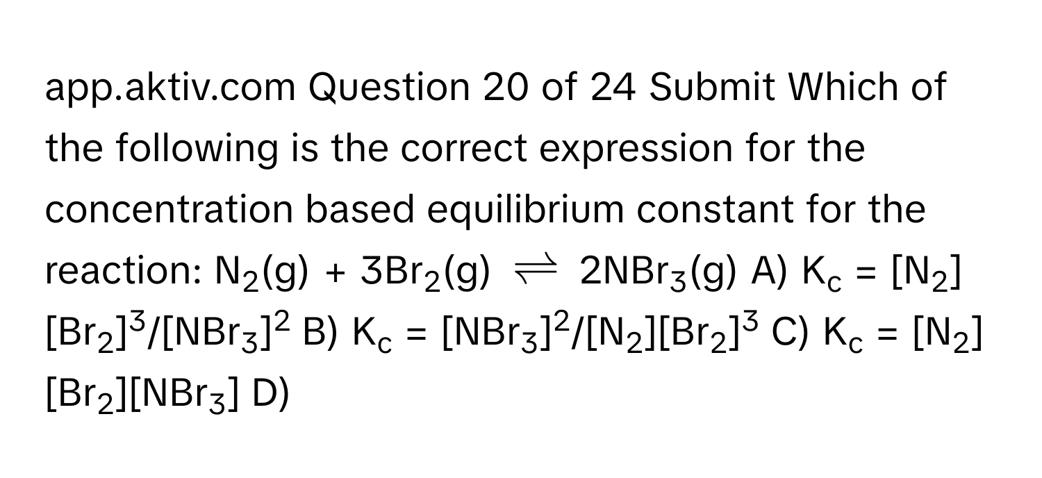 app.aktiv.com Question 20 of 24 Submit Which of the following is the correct expression for the concentration based equilibrium constant for the reaction: N2(g) + 3Br2(g) $leftharpoons$ 2NBr3(g) A) Kc = [N2][Br2]3/[NBr3]2 B) Kc = [NBr3]2/[N2][Br2]3 C) Kc = [N2][Br2][NBr3] D)