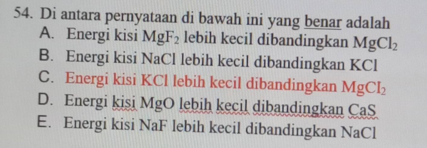 Di antara pernyataan di bawah ini yang benar adalah
A. Energi kisi MgF_2 lebih kecil dibandingkan MgCl_2
B. Energi kisi NaCl lebih kecil dibandingkan KCl
C. Energi kisi KCl lebih kecil dibandingkan MgCl_2
D. Energi kisi MgO lebih kecil dibandingkan CaS
E. Energi kisi NaF lebih kecil dibandingkan NaCl