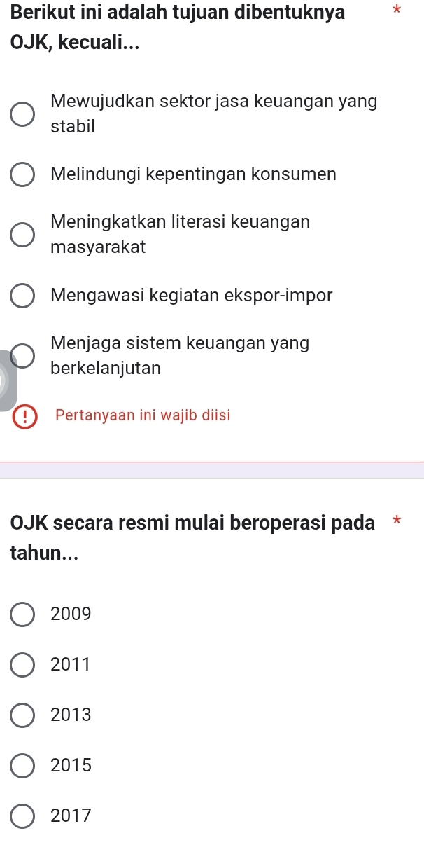 Berikut ini adalah tujuan dibentuknya *
OJK, kecuali...
Mewujudkan sektor jasa keuangan yang
stabil
Melindungi kepentingan konsumen
Meningkatkan literasi keuangan
masyarakat
Mengawasi kegiatan ekspor-impor
Menjaga sistem keuangan yang
berkelanjutan
Pertanyaan ini wajib diisi
OJK secara resmi mulai beroperasi pada *
tahun...
2009
2011
2013
2015
2017