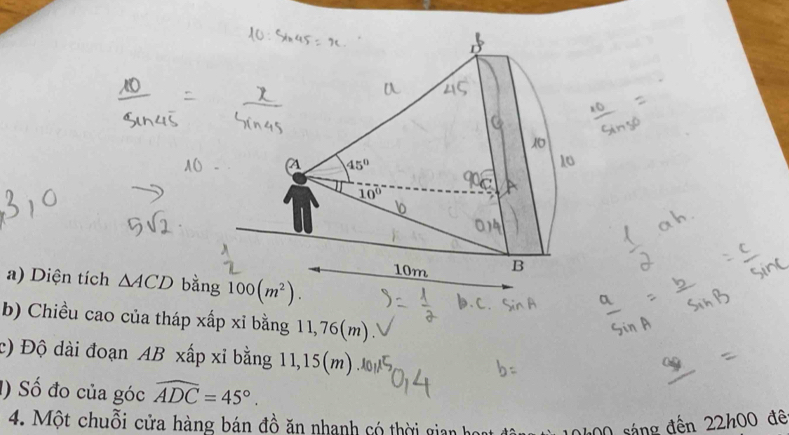 a 45°
10°
10m B
a) Diện tích △ ACD bằng 100(m^2). 
b) Chiều cao của tháp xấp xỉ bằng 11,76(m). 
c) Độ dài đoạn AB xấp xỉ bằng 11,15(m)
1) Số đo của góc widehat ADC=45°. 
4. Một chuỗi cửa hàng bán đồ ăn nhanh có thời gian họ 0h00 sáng đến 22h00 đê