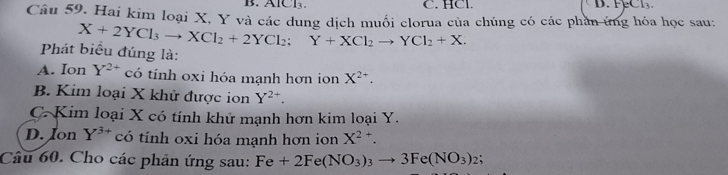 B. ÁlCl₃. C. HCl. D. FeCl3.
Câu 59. Hai kim loại X, Y và các dung dịch muối clorua của chúng có các phần ứng hóa học sau:
X+2YCl_3to XCl_2+2YCl_2; Y+XCl_2to YCl_2+X. 
Phát biểu đúng là:
A. Ion Y^(2+) có tính oxi hóa mạnh hơn ion X^(2+).
B. Kim loại X khử được ion Y^(2+).
C. Kim loại X có tính khử mạnh hơn kim loại Y.
D. Ion Y^(3+) có tính oxi hóa mạnh hơn ion X^(2+). 
Câu 60. Cho các phản ứng sau: Fe+2Fe(NO_3)_3to 3Fe(NO_3)_2