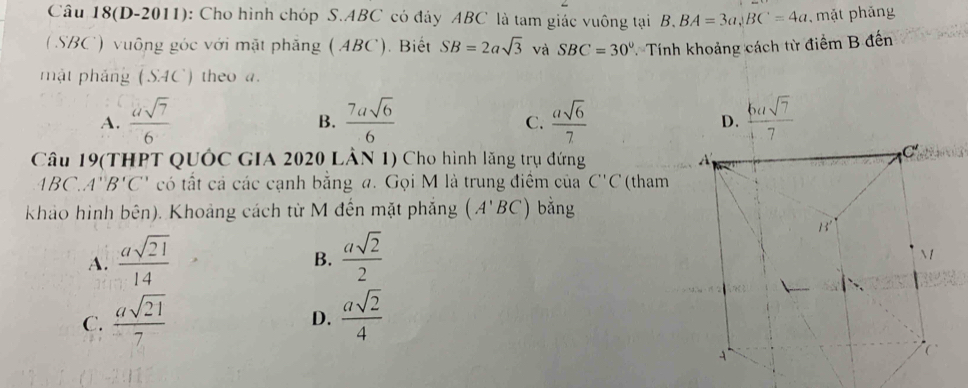 Câu 18(D-2011): Cho hình chóp S.ABC có đảy ABC là tam giác vuông tại B. BA=3a,BC=4a mặt phảng
( SBC') vuông góc với mặt phăng (ABC). Biết SB=2asqrt(3) và SBC=30° T Tính khoảng cách từ điểm B đến
mật pháng (SAC) theo a.
A.  asqrt(7)/6   7asqrt(6)/6   asqrt(6)/7  D.  6asqrt(7)/7 
B.
C.
Câu 19(THPT QUÓC GIA 2020 LÂN 1) Cho hình lăng trụ đứng
1BC.A''B'C' có tất cả các cạnh bằng a. Gọi M là trung điểm của C''C (tham
khảo hình bên). Khoảng cách từ M đến mặt phẳng (A'BC) bằng
A.  asqrt(21)/14   asqrt(2)/2 
B.
C.  asqrt(21)/7   asqrt(2)/4 
D.