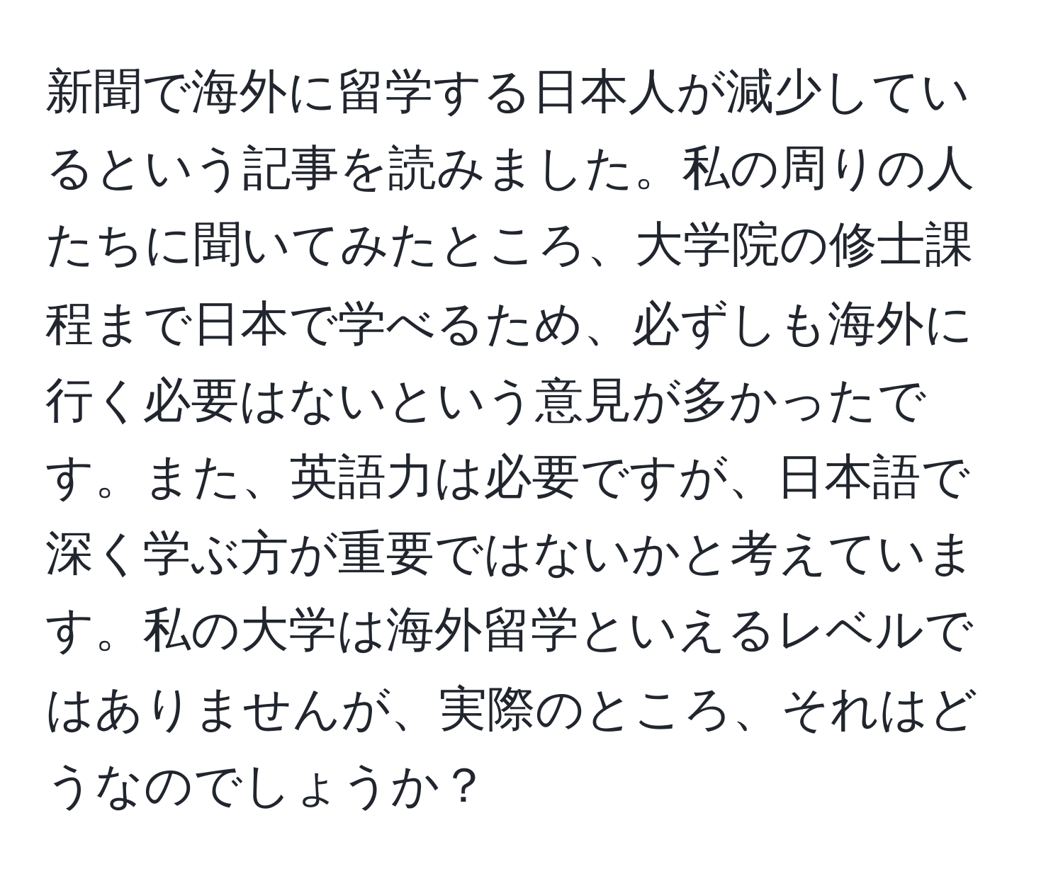 新聞で海外に留学する日本人が減少しているという記事を読みました。私の周りの人たちに聞いてみたところ、大学院の修士課程まで日本で学べるため、必ずしも海外に行く必要はないという意見が多かったです。また、英語力は必要ですが、日本語で深く学ぶ方が重要ではないかと考えています。私の大学は海外留学といえるレベルではありませんが、実際のところ、それはどうなのでしょうか？