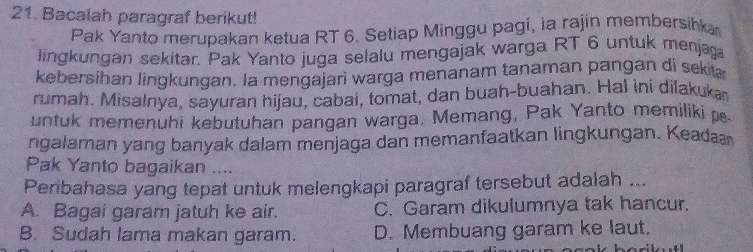 Bacalah paragraf berikut!
Pak Yanto merupakan ketua RT 6. Setiap Minggu pagi, ia rajin membersihka
lingkungan sekitar. Pak Yanto juga selalu mengajak warga RT 6 untuk menjaga
kebersíhan lingkungan. la mengajari warga menanam tanaman pangan di seka
rumah. Misalnya, sayuran hijau, cabai, tomat, dan buah-buahan. Hal ini dilakuka
untuk memenuhi kebutuhan pangan warga. Memang, Pak Yanto memiliki p
ngalaman yang banyak dalam menjaga dan memanfaatkan lingkungan. Keadaan
Pak Yanto bagaikan ....
Peribahasa yang tepat untuk melengkapi paragraf tersebut adalah ...
A. Bagai garam jatuh ke air. C. Garam dikulumnya tak hancur.
B. Sudah lama makan garam. D. Membuang garam ke laut.