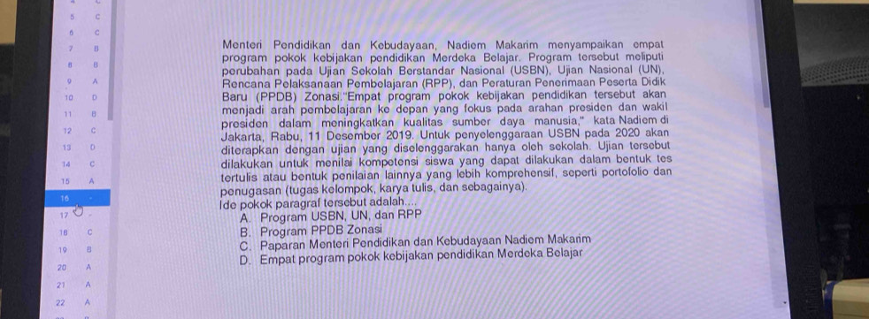 Menteri Pendidikan dan Kebudayaan, Nadiem Makarim menyampaikan empat
B
program pokok kebijakan pendidikan Merdeka Belajar. Program tersebut meliputi
perubahan pada Ujian Sekolah Berstandar Nasional (USBN), Ujian Nasional (UN),
A
Rencana Pelaksanaan Pembelajaran (RPP), dan Peraturan Penerimaan Peserta Didik
10 D Baru (PPDB) Zonasi.''Empat program pokok kebijakan pendidikan tersebut akan
11 B menjadi arah pembelajaran ke depan yang fokus pada arahan presiden dan wakil
presiden dalam meningkatkan kualitas sumber daya manusia," kata Nadiem di
12
Jakarta, Rabu, 11 Desember 2019. Untuk penyelenggaraan USBN pada 2020 akan
13
diterapkan dengan ujian yang diselenggarakan hanya oleh sekolah. Ujian tersebut
14 dilakukan untuk menilai kompetensi siswa yang dapat dilakukan dalam bentuk tes 
15 A tertulis atau bentuk penilaian lainnya yang lebih komprehensif, seperti portofolio dan
penugasan (tugas kelompok, karya tulis, dan sebagainya)
16
Ide pokok paragraf tersebut adalah..
17
A. Program USBN, UN, dan RPP
18 C B. Program PPDB Zonasi
19 B C. Paparan Menteri Pendidikan dan Kebudayaan Nadiem Makarim
20 A D. Empat program pokok kebijakan pendidikan Merdeka Belajar
21 A
22 A