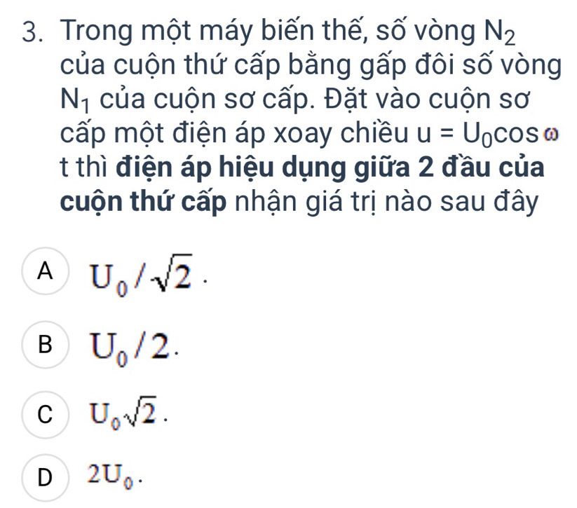 Trong một máy biến thế, số vòng N_2
của cuộn thứ cấp bằng gấp đôi số vòng
N_1 của cuộn sơ cấp. Đặt vào cuộn sơ
cấp một điện áp xoay chiều u=U_0cos omega
t thì điện áp hiệu dụng giữa 2 đầu của
cuộn thứ cấp nhận giá trị nào sau đây
A U_0/sqrt(2)·
B U_0/2.
C U_0sqrt(2).
D 2U_0.