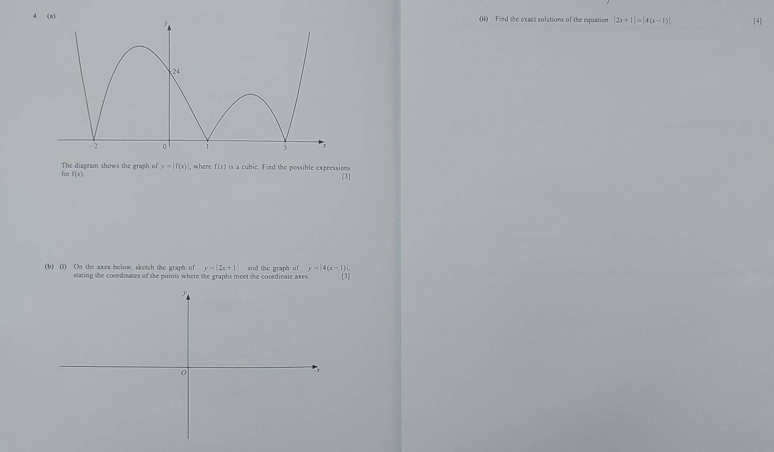 4(ii) Find the exact solutions of the equation |2x+1|=|4(x-1)|. [4] 
The diagram shows the graph of y=|f(x)| , where f(x) is a cubic. Find the possible expressions 
fo rf(x). 
[3] 
(b) (i) On the axes below, sketch the graph of y=|2x+1| and the graph of y=|4(x-1)|, 
stating the coordinates of the points where the graphs meet the coordinate axes. 3