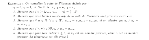 On considère la suite de Fibonacci définie par :
u_0=0, u_1=1 , et forall n∈ N, u_n+2=u_n+1+u_n
1. Montrer que forall n≥ 1, u_n+1u_n-1-u_n^(2=(-1)^n). 
2. Montrer que deux termes consécutifs de la suite de Fibonacci sont premiers entre eux. 
3. Montrer que vector V n∈ N, forall p∈ N^*, u_n+p=u_nu_p-1+u_n+1u_p et en déduire que u_nwedge u_p=
u_nAu_n+p. 
4. Montrer que forall (n,m)∈ N^2, n_mwedge u_m_m=um
5. Montrer que pour tout entier n≥ 5, siu_n est un nombre premier, alors n est un nombre 
premier. La réciproque est-elle vraie ?