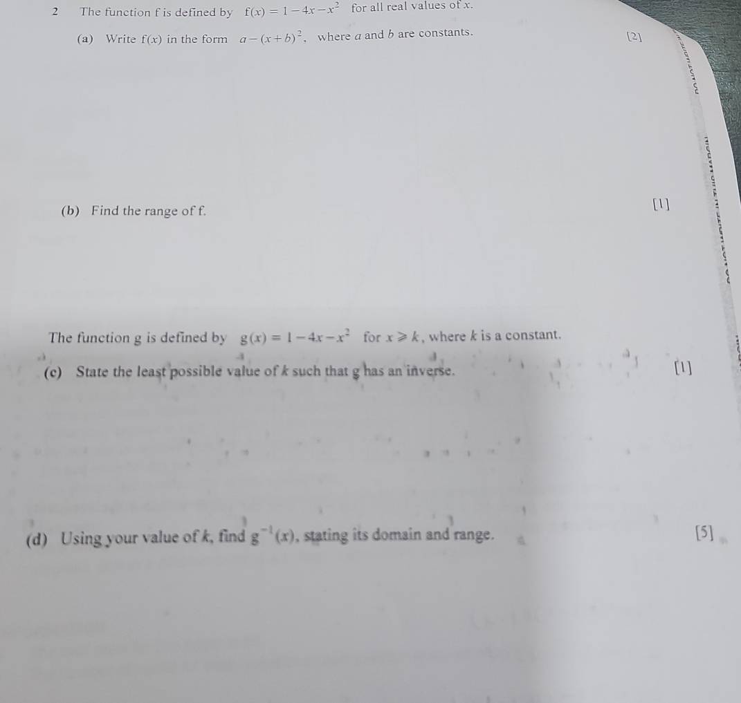 The function f is defined by f(x)=1-4x-x^2 for all real values of x. 
(a) Write f(x) in the form a-(x+b)^2 , where a and b are constants. [2] 
(b) Find the range of f. 
[1] 
The function g is defined by g(x)=1-4x-x^2 for x≥slant k , where k is a constant. 
(c) State the least possible value of k such that g has an inverse. [1] 
(d) Using your value of k, find g^(-1)(x) , stating its domain and range. 
[5]