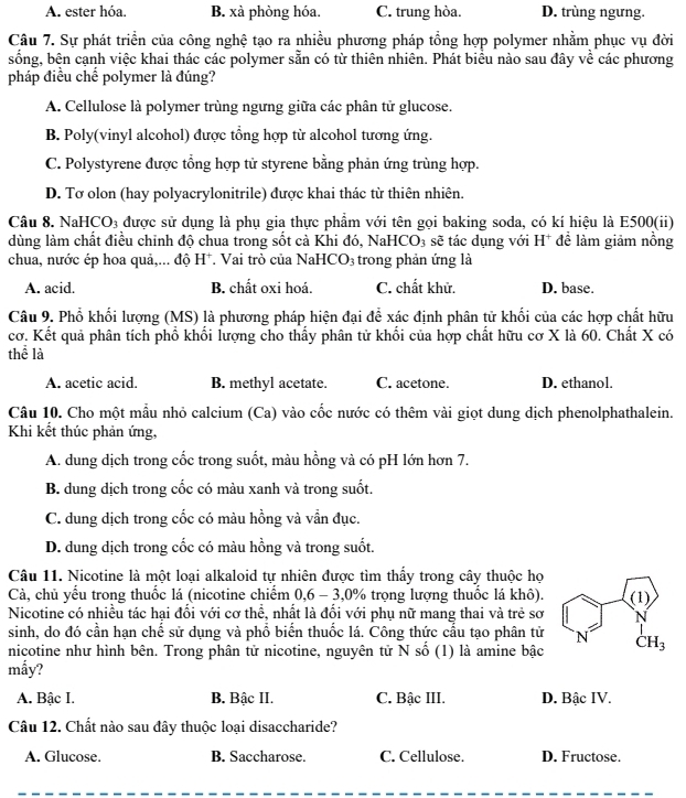 A. ester hóa. B. xà phòng hóa. C. trung hòa. D. trùng ngưng.
Câu 7. Sự phát triển của công nghệ tạo ra nhiều phương pháp tổng hợp polymer nhằm phục vụ đời
sống, bện cạnh việc khai thác các polymer sẵn có từ thiên nhiên. Phát biểu nào sau đây về các phương
pháp điều chế polymer là đúng?
A. Cellulose là polymer trùng ngưng giữa các phân tử glucose.
B. Poly(vinyl alcohol) được tổng hợp từ alcohol tương ứng.
C. Polystyrene được tổng hợp tử styrene bằng phản ứng trùng hợp.
D. Tơ olon (hay polyacrylonitrile) được khai thác từ thiên nhiên.
Câu 8. N aHCO_3 được sử dụng là phụ gia thực phẩm với tên gọi baking soda, có kí hiệu là E500(ii)
dùng làm chất điều chỉnh độ chua trong sốt cà Khi đó, NaHCO₃ sẽ tác dụng với H^+ * đề làm giảm nồng
chua, nước ép hoa quả,... độ H*. Vai trò của NaHCO₃ trong phản ứng là
A. acid. B. chất oxi hoá. C. chất khử. D. base.
Câu 9. Phổ khối lượng (MS) là phương pháp hiện đại để xác định phân tử khối của các hợp chất hữu
cơ. Kết quả phân tích phổ khổi lượng cho thấy phân tử khổi của hợp chất hữu cơ X là 60. Chất X có
thể là
A. acetic acid. B. methyl acetate. C. acetone. D. ethanol.
Câu 10. Cho một mẫu nhỏ calcium (Ca) vào cốc nước có thêm vài giọt dung dịch phenolphathalein.
Khi kết thúc phản ứng,
A. dung dịch trong cốc trong suốt, màu hồng và có pH lớn hơn 7.
B. dung dịch trong cốc có màu xanh và trong suốt.
C. dung dịch trong cốc có màu hồng và vẫn đục.
D. dung dịch trong cốc có màu hồng và trong suốt,
Câu 11. Nicotine là một loại alkaloid tự nhiên được tìm thấy trong cây thuộc họ
Cà, chủ yếu trong thuốc lá (nicotine chiếm 0,6 - 3,0% trọng lượng thuốc lá khô).
Nicotine có nhiều tác hại đối với cơ thể, nhất là đối với phụ nữ mang thai và trẻ sơ 
sinh, do đó cần hạn chế sử dụng và phổ biến thuốc lá. Công thức cấu tạo phân tử 
nicotine như hình bên. Trong phân tử nicotine, nguyên tử N số (1) là amine bậc 
mấy?
A. Bậc I. B. Bậc II. C. Bậc III. D. Bậc IV.
Câu 12. Chất nào sau đây thuộc loại disaccharide?
A. Glucose. B. Saccharose. C. Cellulose. D. Fructose.