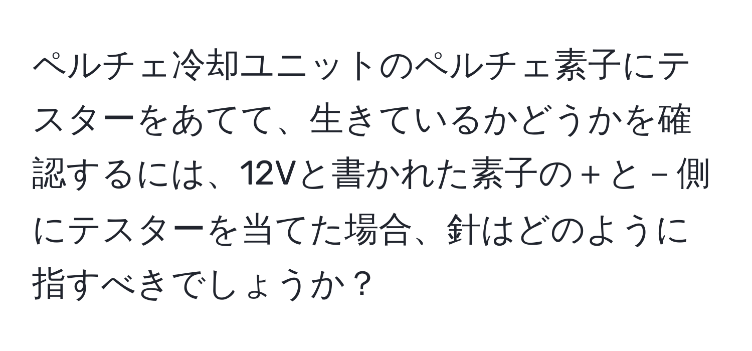 ペルチェ冷却ユニットのペルチェ素子にテスターをあてて、生きているかどうかを確認するには、12Vと書かれた素子の＋と－側にテスターを当てた場合、針はどのように指すべきでしょうか？