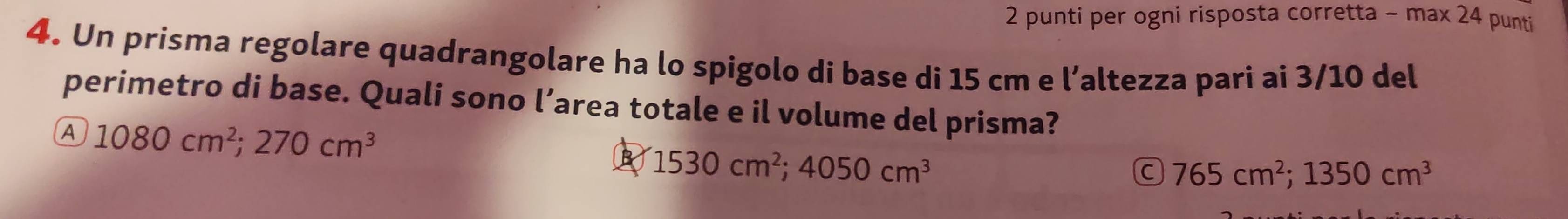 punti per ogni risposta corretta - max 24 punti
4. Un prisma regolare quadrangolare ha lo spigolo di base di 15 cm e l’altezza pari ai 3/10 del
perimetro di base. Quali sono l’area totale e il volume del prisma?
A 1080cm^2; 270cm^3
B 1530cm^2; 4050cm^3
C 765cm^2; 1350cm^3