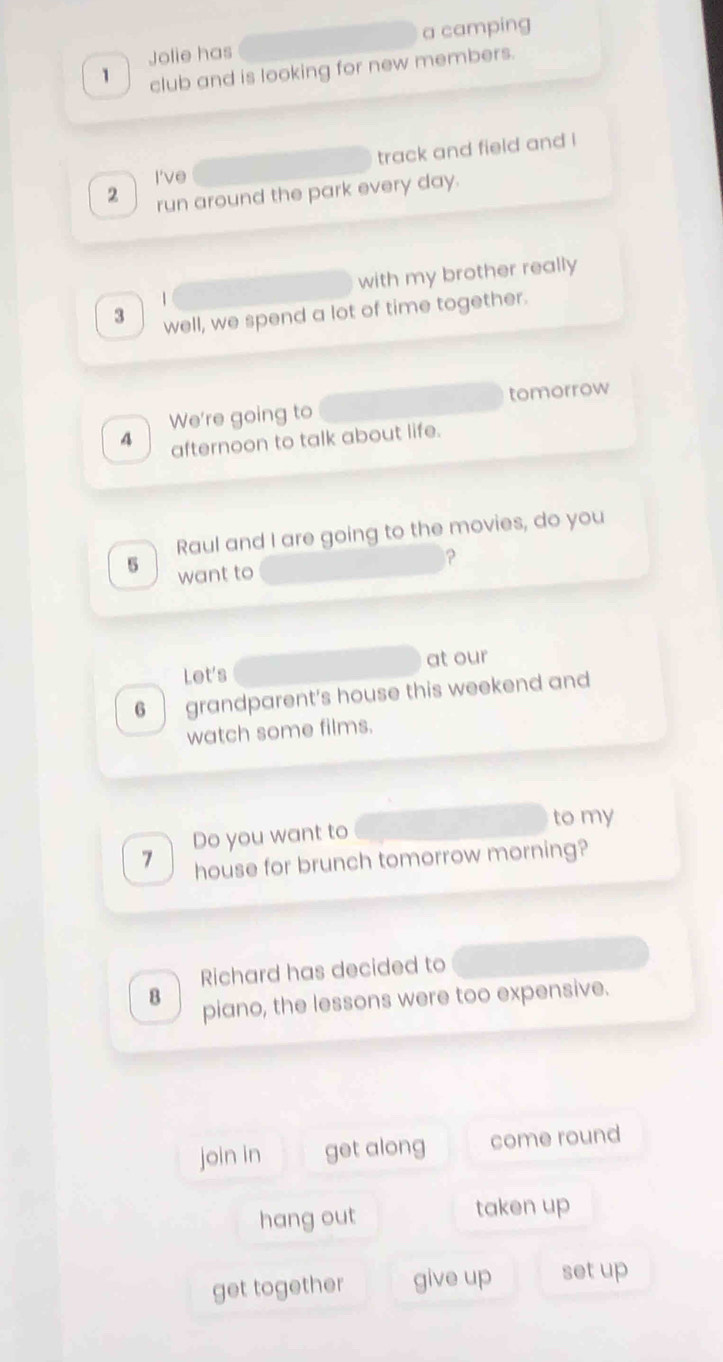 Jolie has a camping 
1 club and is looking for new members. 
track and field and ! 
I've 
2 run around the park every day. 
with my brother really 
3 well, we spend a lot of time together. 
We're going to tomorrow 
A afternoon to talk about life. 
Raul and I are going to the movies, do you 
? 
6 want to 
Let's at our 
6 grandparent's house this weekend and 
watch some films. 
Do you want to to my 
7 house for brunch tomorrow morning? 
Richard has decided to 
8 piano, the lessons were too expensive. 
join in get along come round 
hang out taken up 
get together give up set up