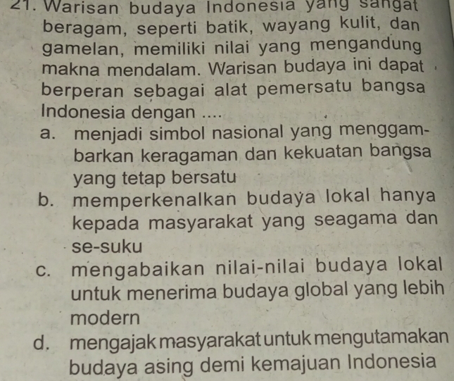 Warisan budaya Indonesıa yang sangat
beragam, seperti batik, wayang kulit, dan
gamelan, memiliki nilai yang mengandung
makna mendalam. Warisan budaya ini dapat
berperan sebagai alat pemersatu bangsa
Indonesia dengan ....
a. menjadi simbol nasional yang menggam-
barkan keragaman dan kekuatan bangsa
yang tetap bersatu
b. memperkenalkan budaya lokal hanya
kepada masyarakat yang seagama dan
se-suku
c. mengabaikan nilai-nilai budaya lokal
untuk menerima budaya global yang lebih
modern
d. mengajak masyarakat untuk mengutamakan
budaya asing demi kemajuan Indonesia