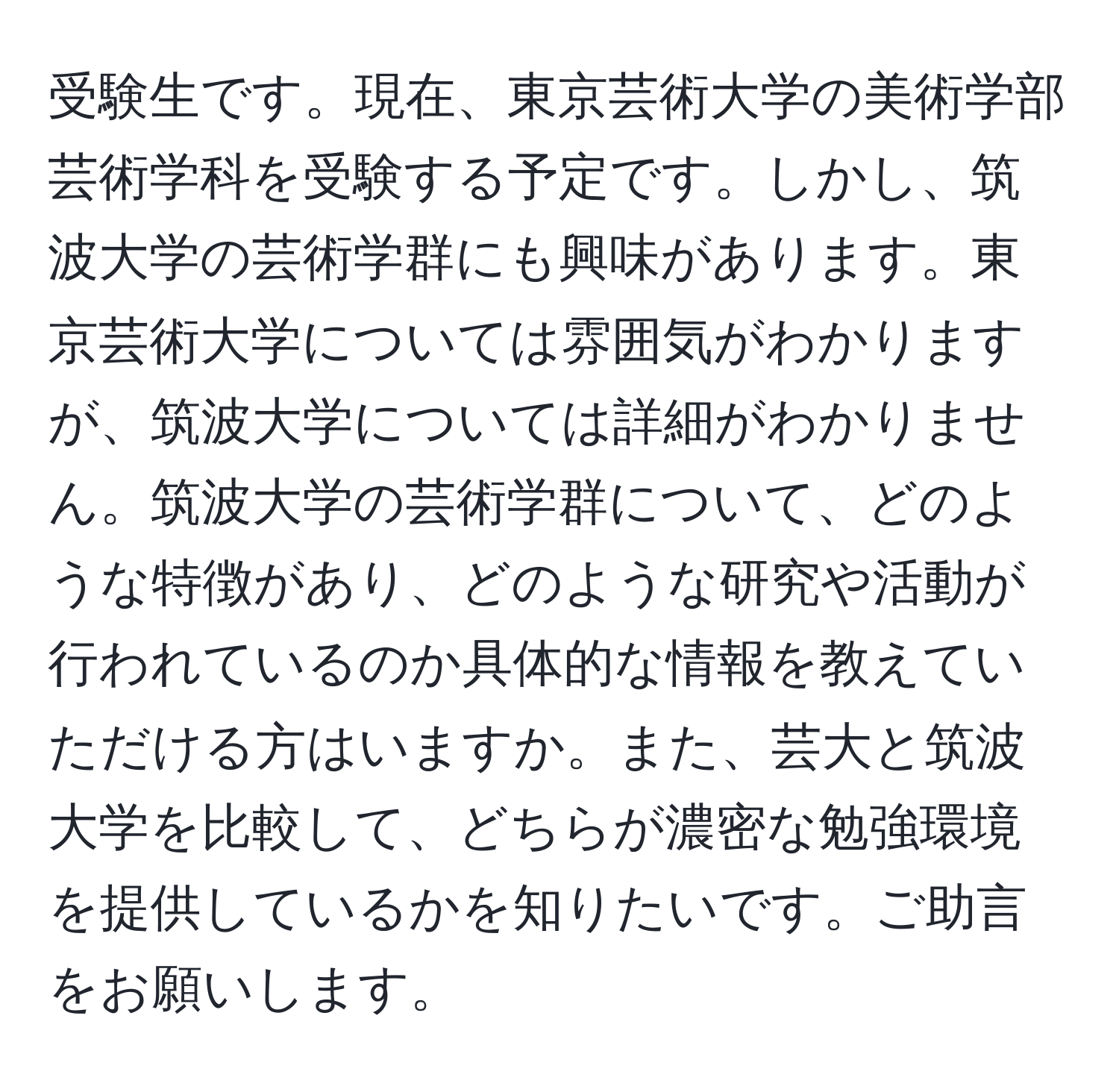 受験生です。現在、東京芸術大学の美術学部芸術学科を受験する予定です。しかし、筑波大学の芸術学群にも興味があります。東京芸術大学については雰囲気がわかりますが、筑波大学については詳細がわかりません。筑波大学の芸術学群について、どのような特徴があり、どのような研究や活動が行われているのか具体的な情報を教えていただける方はいますか。また、芸大と筑波大学を比較して、どちらが濃密な勉強環境を提供しているかを知りたいです。ご助言をお願いします。