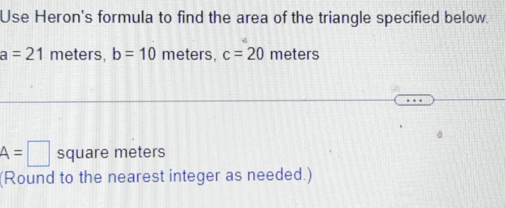 Use Heron's formula to find the area of the triangle specified below.
a=21 meters, b=10 meters, c=20 meters
A=□ square meters
(Round to the nearest integer as needed.)