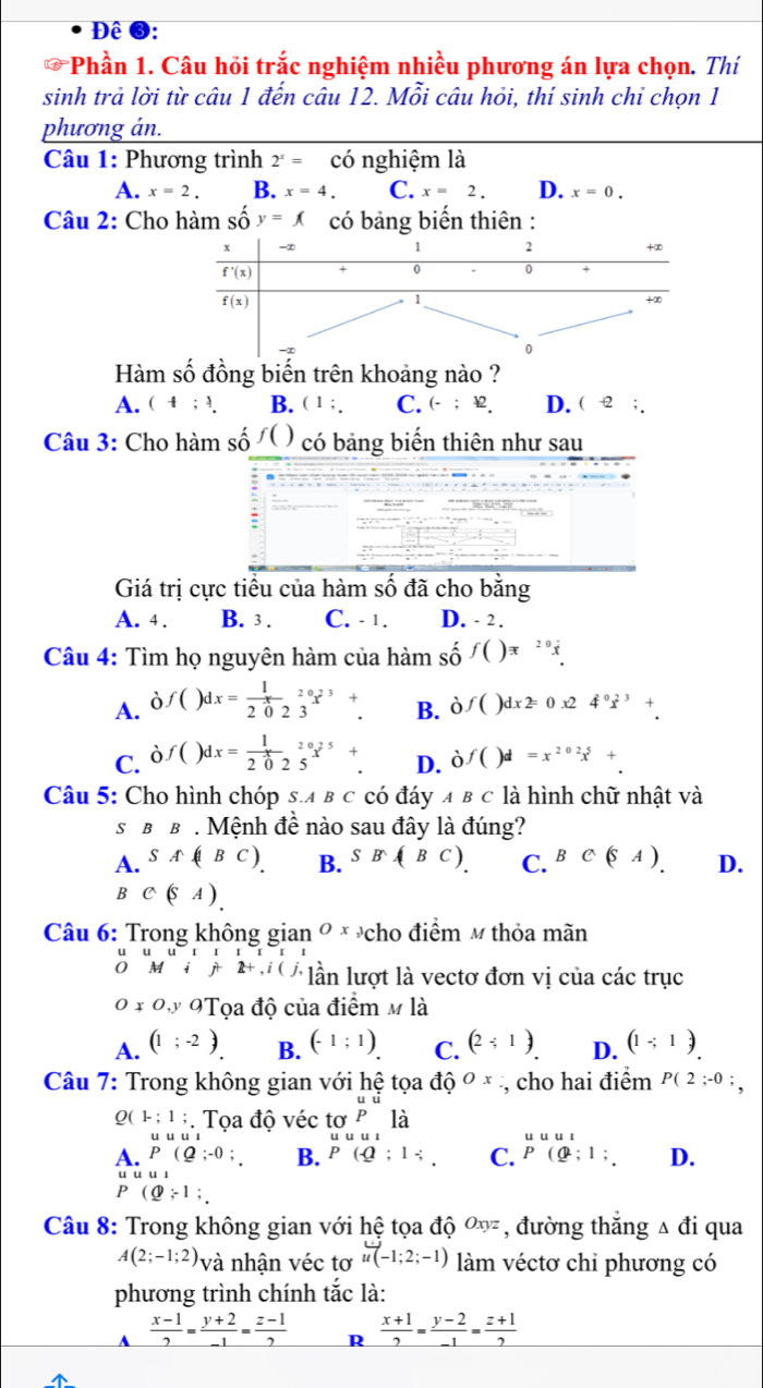 Đê ❸:
a *Phần 1. Câu hồi trắc nghiệm nhiều phương án lựa chọn. Thí
sinh trả lời từ câu 1 đến câu 12. Mỗi câu hỏi, thí sinh chi chọn 1
phương án.
Câu 1: Phương trình 2^x= có nghiệm là
A. x=2. B. x=4. C. x=2. D. x=0.
Câu 2: Cho hàm số y=f( có bảng biến thiên :
Hàm số đồng biến trên khoảng nào ?
A. (4;4 B. ( 1 ;. C. (-;£. D. ( -2 ; .
Câu 3: Cho hàm số f() có bảng biến thiên như sau
:
Giá trị cực tiểu của hàm số đã cho bằng
A. 4. B. 3 . C. - 1. D. - 2 .
Câu 4: Tìm họ nguyên hàm của hdot a m shat of()=_^20dot x_.
A. à
f()dx= 1/20 beginarrayr _20 3 endarray beginarrayr _2 to endarray beginarrayr + to endarray . B. dot 0f()dx2=0x24°dot x^(3+.
C. ( )f()dx=frac 1)20_20 5endarray x^5+. D. of()d=x^(202)x+.
Câu 5: Cho hình chóp s.a в c có đáy ABC là hình chữ nhật và
s BB. Mệnh đề nào sau đây là đúng?
A. SA(|BC). B. SB(BC). C. BC(SA). D.
B C(SA).
Câu 6: Trong không gian Ox_3 cho điểm m thỏa mãn
o if 2+,i(j, lần lượt là vectơ đơn vị của các trục
Onot ⊂ O 9Tọa độ của điểm Mla
A. (1;-2). B. (-1:1) C. (2;1). D. (1-;1).
Câu 7: Trong không gian với hệ tọi adhat QOx , cho hai điểm P(2;-0;
Q(1;1;. Tọa độ véc tơ beginarrayr uu pendarray là
uuuu
uuul
A. P(Q;-0; B. P(-Q:1/ . C. beginarrayr uuu1_P(1:1:endarray  D.
1u1
P(Q;1;
Câu 8: Trong không gian với hệ tọa ở dhat QOxyz , đường thắng △ đi qua
A(2;-1;2) và nhận véc tơ u(-1;2;-1) làm véctơ chỉ phương có
phương trình chính tắc là:
 (x-1)/2 = (y+2)/-1 = (z-1)/2  R  (x+1)/2 = (y-2)/-1 = (z+1)/2 