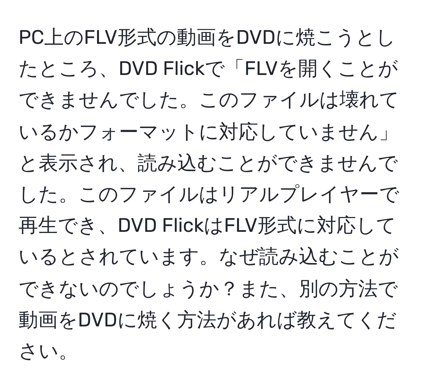 PC上のFLV形式の動画をDVDに焼こうとしたところ、DVD Flickで「FLVを開くことができませんでした。このファイルは壊れているかフォーマットに対応していません」と表示され、読み込むことができませんでした。このファイルはリアルプレイヤーで再生でき、DVD FlickはFLV形式に対応しているとされています。なぜ読み込むことができないのでしょうか？また、別の方法で動画をDVDに焼く方法があれば教えてください。