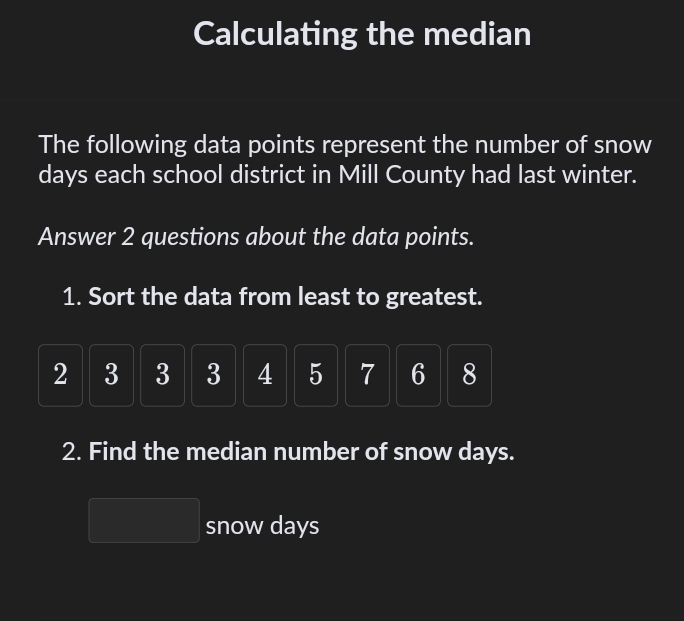 Calculating the median 
The following data points represent the number of snow
days each school district in Mill County had last winter. 
Answer 2 questions about the data points. 
1. Sort the data from least to greatest.
2 3 3 3 4 5 7 6 8
2. Find the median number of snow days. 
snow days