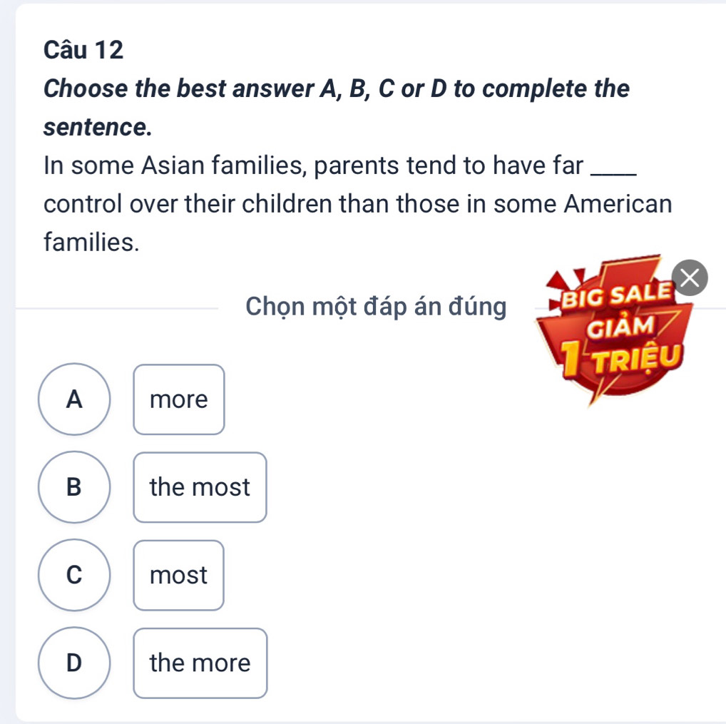 Choose the best answer A, B, C or D to complete the
sentence.
In some Asian families, parents tend to have far_
control over their children than those in some American
families.
Chọn một đáp án đúng BIG SALE 
GIảm
TRIệU
A more
B the most
C most
D the more