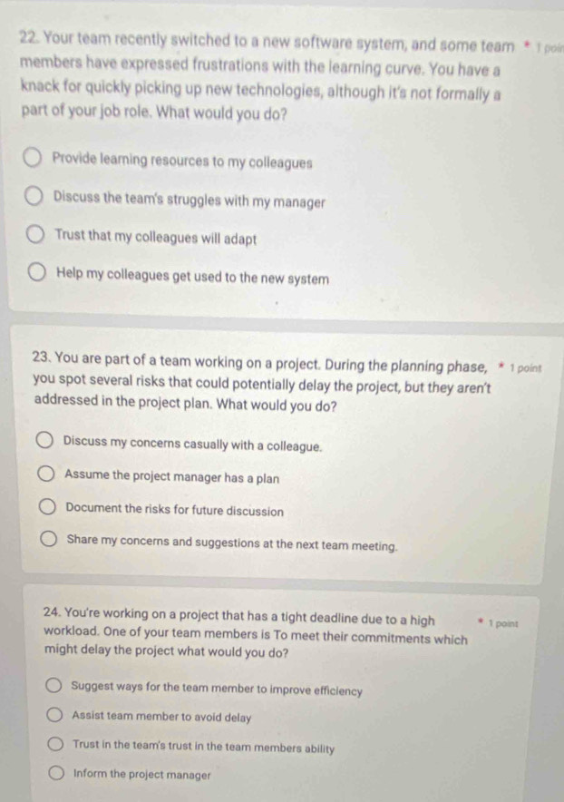 Your team recently switched to a new software system, and some team * I poi
members have expressed frustrations with the learning curve. You have a
knack for quickly picking up new technologies, although it’s not formally a
part of your job role. What would you do?
Provide learning resources to my colleagues
Discuss the team's struggles with my manager
Trust that my colleagues will adapt
Help my colleagues get used to the new system
23. You are part of a team working on a project. During the planning phase, * 1 point
you spot several risks that could potentially delay the project, but they aren’t
addressed in the project plan. What would you do?
Discuss my concerns casually with a colleague.
Assume the project manager has a plan
Document the risks for future discussion
Share my concerns and suggestions at the next team meeting.
24. You're working on a project that has a tight deadline due to a high 1 point
workload. One of your team members is To meet their commitments which
might delay the project what would you do?
Suggest ways for the team member to improve efficiency
Assist team member to avoid delay
Trust in the team's trust in the team members ability
Inform the project manager