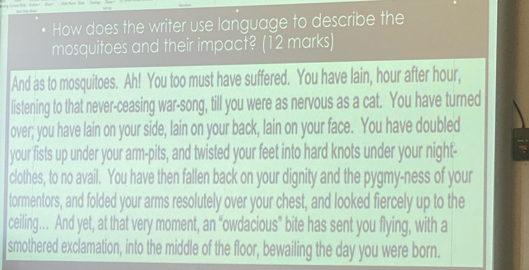 How does the writer use language to describe the 
mosquitoes and their impact? (12 marks) 
And as to mosquitoes. Ah! You too must have suffered. You have lain, hour after hour, 
listening to that never-ceasing war-song, till you were as nervous as a cat. You have turned 
over; you have lain on your side, lain on your back, lain on your face. You have doubled 
your fists up under your arm-pits, and twisted your feet into hard knots under your night- 
clothes, to no avail. You have then fallen back on your dignity and the pygmy-ness of your 
tormentors, and folded your arms resolutely over your chest, and looked fiercely up to the 
ceiling…. And yet, at that very moment, an “owdacious” bite has sent you flying, with a 
smothered exclamation, into the middle of the floor, bewailing the day you were born.