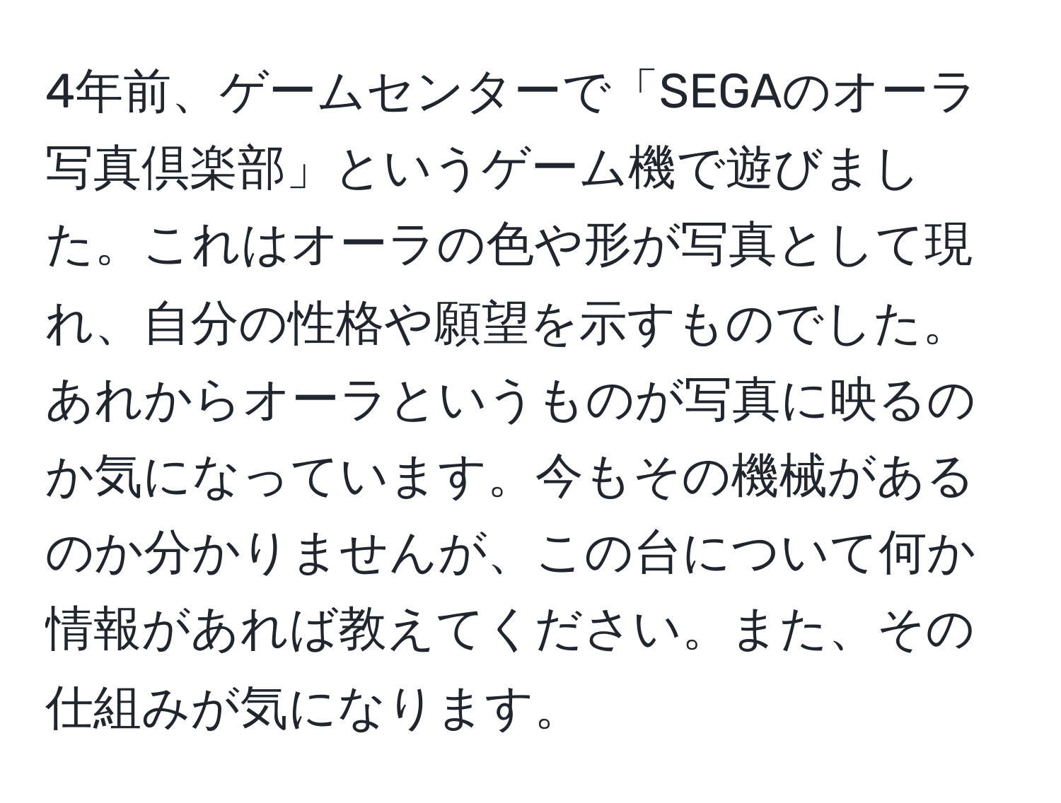 4年前、ゲームセンターで「SEGAのオーラ写真倶楽部」というゲーム機で遊びました。これはオーラの色や形が写真として現れ、自分の性格や願望を示すものでした。あれからオーラというものが写真に映るのか気になっています。今もその機械があるのか分かりませんが、この台について何か情報があれば教えてください。また、その仕組みが気になります。