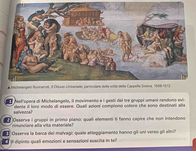 ntim 
Nell’opera di Michelangelo, il movimento e i gesti dei tre gruppi umani rendono evi- 
dente il loro modo di essere. Quali azioni compiono coloro che sono destinati alla 
salvezza? 
2 Osserva i gruppi in primo piano: quali elementi ti fanno capire che non intendono 
rinunciare alla vita materiale? 
[ Osserva la barca dei malvagi: quale atteggiamento hanno gli uni verso gli altri? 
ll dipinto quali emozioni e sensazioni suscita in te?