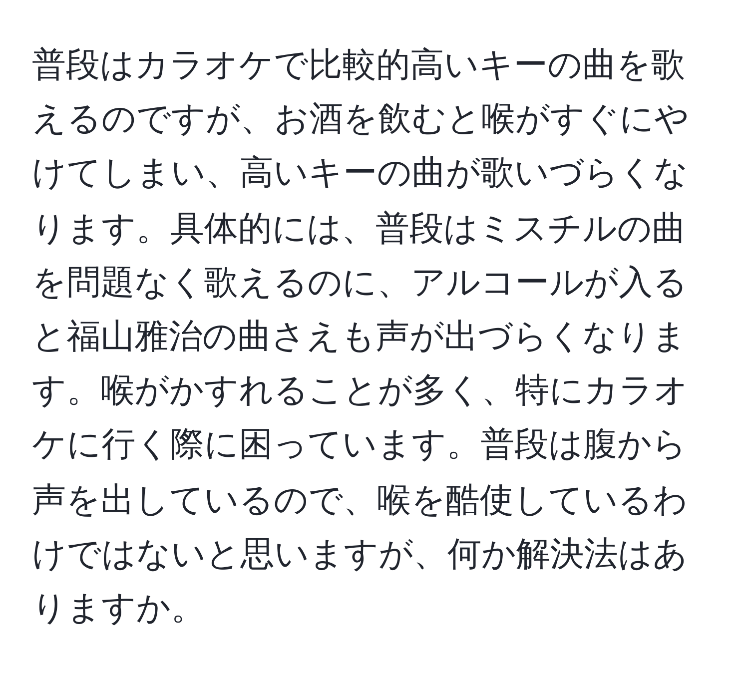 普段はカラオケで比較的高いキーの曲を歌えるのですが、お酒を飲むと喉がすぐにやけてしまい、高いキーの曲が歌いづらくなります。具体的には、普段はミスチルの曲を問題なく歌えるのに、アルコールが入ると福山雅治の曲さえも声が出づらくなります。喉がかすれることが多く、特にカラオケに行く際に困っています。普段は腹から声を出しているので、喉を酷使しているわけではないと思いますが、何か解決法はありますか。