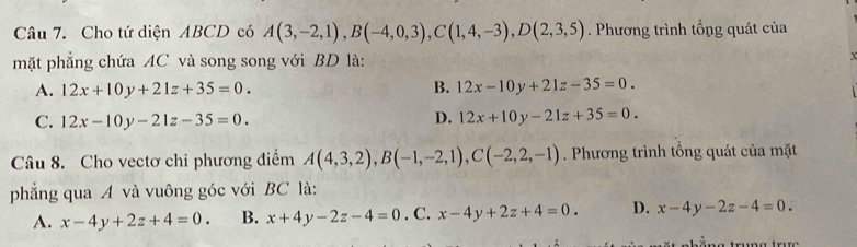 Cho tứ diện ABCD có A(3,-2,1), B(-4,0,3), C(1,4,-3), D(2,3,5). Phương trình tổng quát của
mặt phẳng chứa AC và song song với BD là: x
A. 12x+10y+21z+35=0. B. 12x-10y+21z-35=0.
D.
C. 12x-10y-21z-35=0. 12x+10y-21z+35=0. 
Câu 8. Cho vectơ chỉ phương điểm A(4,3,2), B(-1,-2,1), C(-2,2,-1). Phương trình tổng quát của mặt
phẳng qua A và vuông góc với BC là:
A. x-4y+2z+4=0. B. x+4y-2z-4=0. C. x-4y+2z+4=0. D. x-4y-2z-4=0. 
a trung trưc