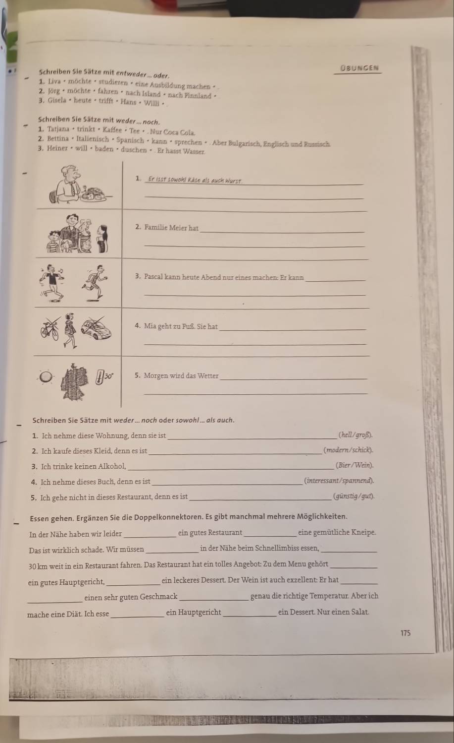 Übungen
Schreiben Sie Sätze mit entweder ... oder.
1. Liva· möchte · studieren • eine Ausbildung machen ·
2. Jörg · möchte ·fahren•nach Island · nach Finnland ·
3. Gisela·heute ·trifft · Hans · Willi·
Schreiben Sie Sätze mit weder ... noch.
1. Tatjana ·trinkt • Kaffee · Tee · . Nur Coca Cola.
2. Bettina • Italienisch · Spanisch · kann• sprechen • . Aber Bulgarisch, Englisch und Russisch
3. Heiner • will · baden • dusc
Schreiben Sie Sätze mit weder ... noch oder sowohl ... als auch.
1. Ich nehme diese Wohnung, denn sie ist _(hell/groß).
2. Ich kaufe dieses Kleid. denn es ist_ (modern/schick).
3. Ich trinke keinen Alkohol, _(Bier/Wein).
4. Ich nehme dieses Buch, denn es ist_ (interessant/spannend).
5. Ich gehe nicht in dieses Restaurant, denn es ist_ (günstig/gut).
Essen gehen. Ergänzen Sie die Doppelkonnektoren. Es gibt manchmal mehrere Möglichkeiten.
In der Nähe haben wir leider_ ein gutes Restaurant _eine gemütliche Kneipe.
Das ist wirklich schade. Wir müssen _in der Nähe beim Schnellimbiss essen,_
30 km weit in ein Restaurant fahren. Das Restaurant hat ein tolles Angebot: Zu dem Menu gehört_
ein gutes Hauptgericht, _ein leckeres Dessert. Der Wein ist auch exzellent: Er hat_
_
einen sehr guten Geschmack _genau die richtige Temperatur. Aber ich
mache eine Diät. Ich esse _ein Hauptgericht _ein Dessert. Nur einen Salat.
175