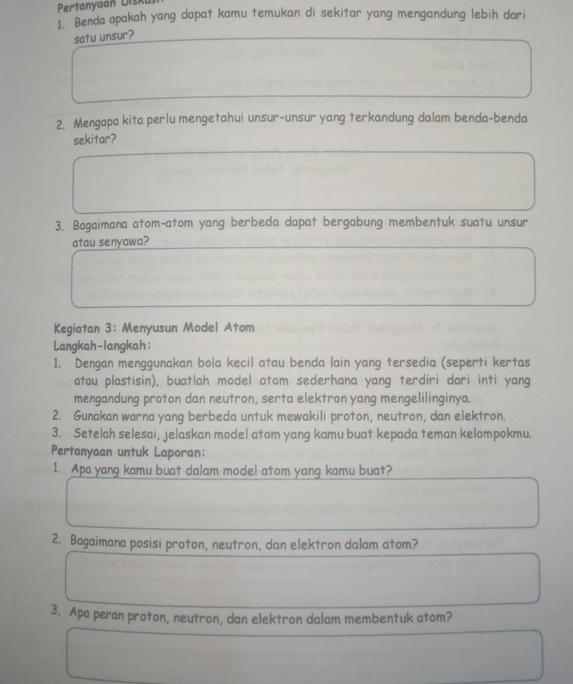 Pertanyaan Diski 
1. Benda apakah yang dapat kamu temukan di sekitar yang mengandung lebih dari 
satu unsur? 
2. Mengapa kita perlu mengetahui unsur-unsur yang terkandung dalam benda-benda 
sekitar? 
3. Bagaimana atom-atom yang berbeda dapat bergabung membentuk suatu unsur 
atau senyawa? 
Kegiatan 3: Menyusun Model Atom 
Langkah-langkah: 
1. Dengan menggunakan bola kecil atau benda lain yang tersedia (seperti kertas 
atau plastisin), buatlah model atom sederhana yang terdiri dari inti yang 
mengandung proton dan neutron, serta elektron yang mengelilinginya. 
2. Gunakan warna yang berbeda untuk mewakili proton, neutron, dan elektron. 
3. Setelah selesai, jelaskan model atom yang kamu buat kepada teman kelompokmu. 
Pertanyaan untuk Laporan: 
1. Apa yang kamu buat dalam model atom yang kamu buat? 
2. Bagaimana posisi proton, neutron, dan elektron dalam atom? 
3. Apa peran proton, neutron, dan elektron dalam membentuk atom?