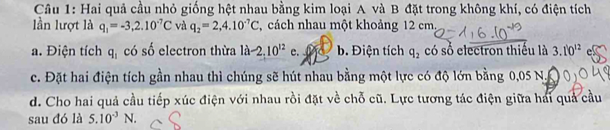 Hai quả cầu nhỏ giống hệt nhau bằng kim loại A và B đặt trong không khí, có điện tích
lần lượt là q_1=-3,2.10^(-7)C và q_2=2,4.10^(-7)C , cách nhau một khoảng 12 cm.
a. Điện tích q_1 có số electron thừa la-2.10^(12)e. b. Điện tích q_2 có số electron thiếu là 3.10^(12)
c. Đặt hai điện tích gần nhau thì chúng sẽ hút nhau bằng một lực có độ lớn bằng 0,05 N.
d. Cho hai quả cầu tiếp xúc điện với nhau rồi đặt về chỗ cũ. Lực tương tác điện giữa hai quả cầu
sau đó là 5.10^(-3)N.