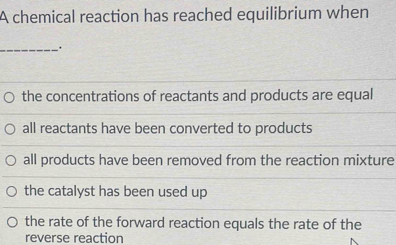 A chemical reaction has reached equilibrium when
_
the concentrations of reactants and products are equal
all reactants have been converted to products
all products have been removed from the reaction mixture
the catalyst has been used up
the rate of the forward reaction equals the rate of the
reverse reaction