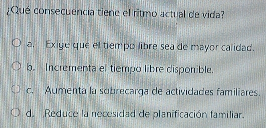 ¿Qué consecuencia tiene el ritmo actual de vida?
a. Exige que el tiempo libre sea de mayor calidad.
b. Incrementa el tiempo libre disponible.
c. Aumenta la sobrecarga de actividades familiares.
d. Reduce la necesidad de planificación familiar.